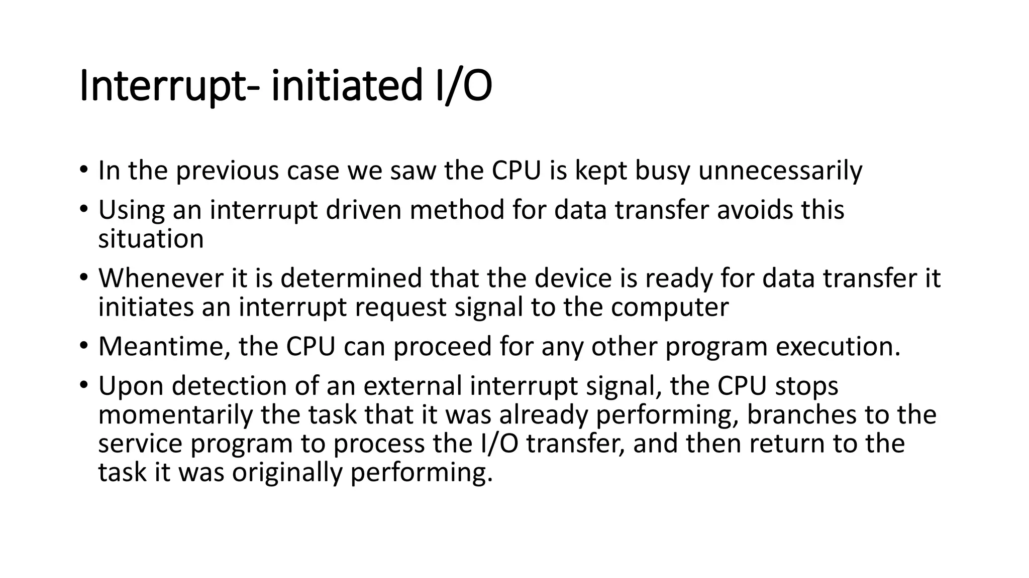 Interrupt- initiated I/O
• In the previous case we saw the CPU is kept busy unnecessarily
• Using an interrupt driven method for data transfer avoids this
situation
• Whenever it is determined that the device is ready for data transfer it
initiates an interrupt request signal to the computer
• Meantime, the CPU can proceed for any other program execution.
• Upon detection of an external interrupt signal, the CPU stops
momentarily the task that it was already performing, branches to the
service program to process the I/O transfer, and then return to the
task it was originally performing.
 