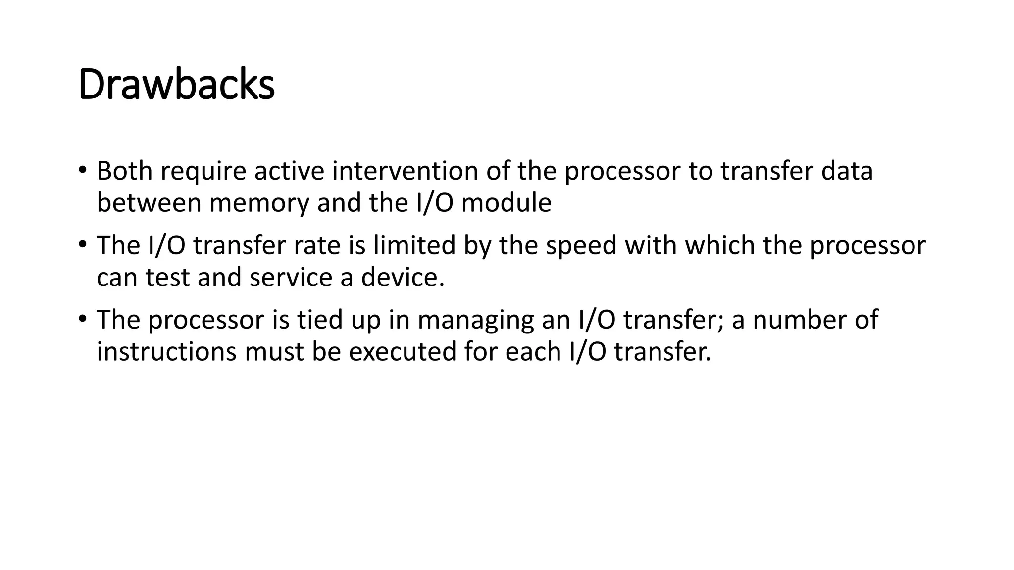 Drawbacks
• Both require active intervention of the processor to transfer data
between memory and the I/O module
• The I/O transfer rate is limited by the speed with which the processor
can test and service a device.
• The processor is tied up in managing an I/O transfer; a number of
instructions must be executed for each I/O transfer.
 