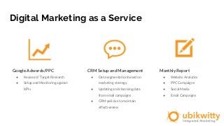 Digital Marketing as a Service
Google Adwords/PPC
● Keyword / Target Research
● Setup and Monitoring against
KPIs
CRM Setup and Management
● Data segmentation based on
marketing strategy
● Updating and cleansing data
from email campaigns
● CRM policies to maintain
effectiveness
Monthly Report
● Website Analytics
● PPC Campaigns
● Social Media
● Email Campaigns
 
