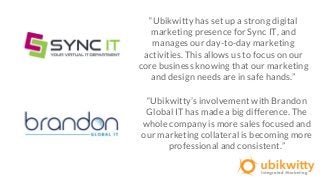 “Ubikwitty has set up a strong digital
marketing presence for Sync IT, and
manages our day-to-day marketing
activities. This allows us to focus on our
core business knowing that our marketing
and design needs are in safe hands.”
“Ubikwitty’s involvement with Brandon
Global IT has made a big difference. The
whole company is more sales focused and
our marketing collateral is becoming more
professional and consistent.”
 