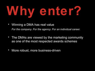 Why enter?
• Winning a DMA has real value
For the company. For the agency. For an individual career.
• The DMAs are viewed by the marketing community
as one of the most respected awards schemes
• More robust, more business-driven
 
