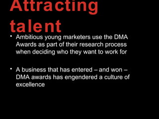 Attracting
talent• Ambitious young marketers use the DMA
Awards as part of their research process
when deciding who they want to work for
• A business that has entered – and won –
DMA awards has engendered a culture of
excellence
 