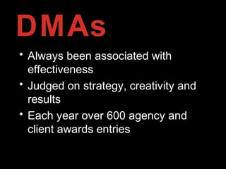 DMAs
• Always been associated with
effectiveness
• Judged on strategy, creativity and
results
• Each year over 600 agency and
client awards entries
 