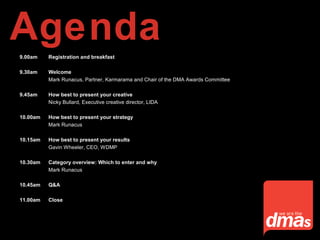 9.00am Registration and breakfast
9.30am Welcome
Mark Runacus, Partner, Karmarama and Chair of the DMA Awards Committee
9.45am How best to present your creative
Nicky Bullard, Executive creative director, LIDA
10.00am How best to present your strategy
Mark Runacus
10.15am How best to present your results
Gavin Wheeler, CEO, WDMP
10.30am Category overview: Which to enter and why
Mark Runacus
10.45am Q&A
11.00am Close
Agenda
 