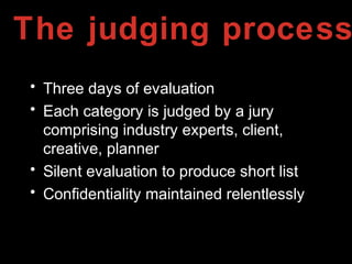 The judging process
• Three days of evaluation
• Each category is judged by a jury
comprising industry experts, client,
creative, planner
• Silent evaluation to produce short list
• Confidentiality maintained relentlessly
 