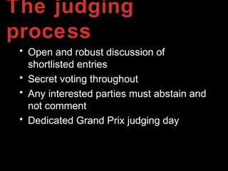 The judging
process
• Open and robust discussion of
shortlisted entries
• Secret voting throughout
• Any interested parties must abstain and
not comment
• Dedicated Grand Prix judging day
 