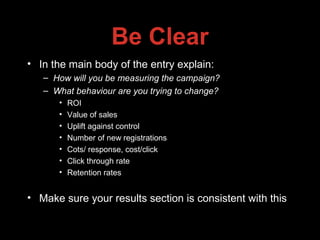 Be Clear
• In the main body of the entry explain:
– How will you be measuring the campaign?
– What behaviour are you trying to change?
• ROI
• Value of sales
• Uplift against control
• Number of new registrations
• Cots/ response, cost/click
• Click through rate
• Retention rates
• Make sure your results section is consistent with this
 
