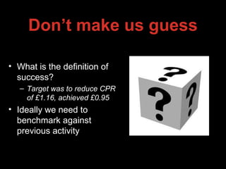 Don’t make us guess
• What is the definition of
success?
– Target was to reduce CPR
of £1.16, achieved £0.95
• Ideally we need to
benchmark against
previous activity
 