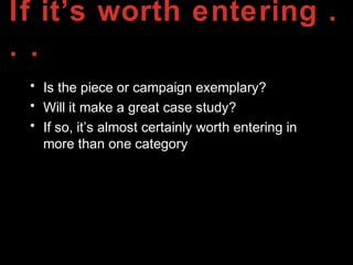 If it’s worth entering .
. .
• Is the piece or campaign exemplary?
• Will it make a great case study?
• If so, it’s almost certainly worth entering in
more than one category
 