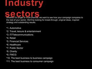 Industry
sectorsWhether it’s single or multi-channel, we want to see how your campaign compares to
the rest of your sector. We’ll be looking for break-through, original ideas, inspired
strategy and outstanding results.
•1. Automotive
•2. Travel, leisure & entertainment
•3. IT/Telecommunications
•4. Retail
•5. Financial Services
•6. Healthcare
•7. Public Sector
•8. Charity
•9. FMCG
•10. The best business to business campaign
•11. The best business to consumer campaign
 