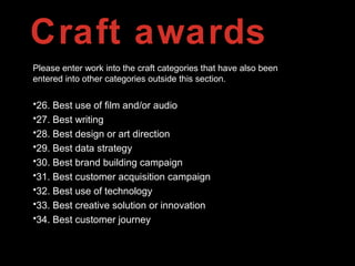 Craft awards
Please enter work into the craft categories that have also been
entered into other categories outside this section.
•26. Best use of film and/or audio
•27. Best writing
•28. Best design or art direction
•29. Best data strategy
•30. Best brand building campaign
•31. Best customer acquisition campaign
•32. Best use of technology
•33. Best creative solution or innovation
•34. Best customer journey
 