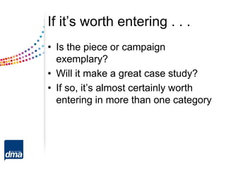 If it’s worth entering . . .
• Is the piece or campaign
exemplary?
• Will it make a great case study?
• If so, it’s almost certainly worth
entering in more than one category
 