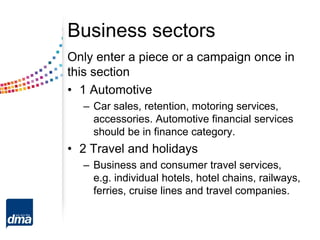 Business sectors
Only enter a piece or a campaign once in
this section
• 1 Automotive
– Car sales, retention, motoring services,
accessories. Automotive financial services
should be in finance category.
• 2 Travel and holidays
– Business and consumer travel services,
e.g. individual hotels, hotel chains, railways,
ferries, cruise lines and travel companies.
 