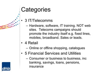 Categories
• 3 IT/Telecomms
– Hardware, software, IT training. NOT web
sites. Telecoms campaigns should
promote the industry itself e.g. fixed lines,
mobiles, broadband. Sales or leads.
• 4 Retail
– Online or offline shopping, catalogues
• 5 Financial Services and Utilities
– Consumer or business to business, inc
banking, savings, loans, pensions,
insurance
 