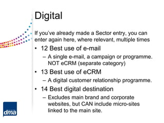 Digital
If you’ve already made a Sector entry, you can
enter again here, where relevant, multiple times
• 12 Best use of e-mail
– A single e-mail, a campaign or programme.
NOT eCRM (separate category)
• 13 Best use of eCRM
– A digital customer relationship programme.
• 14 Best digital destination
– Excludes main brand and corporate
websites, but CAN include micro-sites
linked to the main site.
 