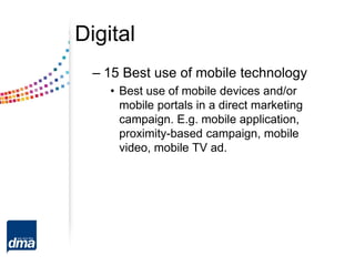 Digital
– 15 Best use of mobile technology
• Best use of mobile devices and/or
mobile portals in a direct marketing
campaign. E.g. mobile application,
proximity-based campaign, mobile
video, mobile TV ad.
 