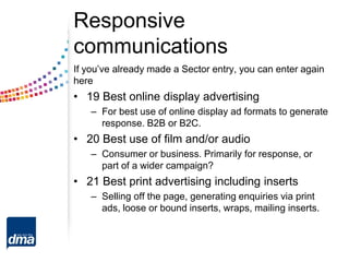 Responsive
communications
If you’ve already made a Sector entry, you can enter again
here
• 19 Best online display advertising
– For best use of online display ad formats to generate
response. B2B or B2C.
• 20 Best use of film and/or audio
– Consumer or business. Primarily for response, or
part of a wider campaign?
• 21 Best print advertising including inserts
– Selling off the page, generating enquiries via print
ads, loose or bound inserts, wraps, mailing inserts.
 