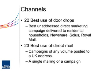 Channels
• 22 Best use of door drops
– Best unaddressed direct marketing
campaign delivered to residential
households, Newshare, Solus, Royal
Mail.
• 23 Best use of direct mail
– Campaigns of any volume posted to
a UK address.
– A single mailing or a campaign
 