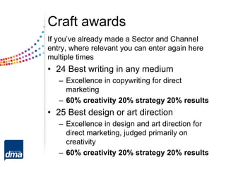 Craft awards
If you’ve already made a Sector and Channel
entry, where relevant you can enter again here
multiple times
• 24 Best writing in any medium
– Excellence in copywriting for direct
marketing
– 60% creativity 20% strategy 20% results
• 25 Best design or art direction
– Excellence in design and art direction for
direct marketing, judged primarily on
creativity
– 60% creativity 20% strategy 20% results
 