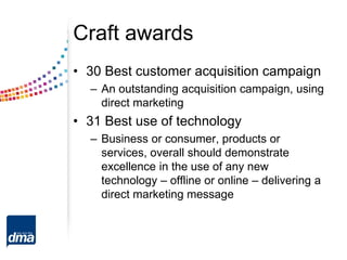 Craft awards
• 30 Best customer acquisition campaign
– An outstanding acquisition campaign, using
direct marketing
• 31 Best use of technology
– Business or consumer, products or
services, overall should demonstrate
excellence in the use of any new
technology – offline or online – delivering a
direct marketing message
 