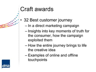 Craft awards
• 32 Best customer journey
– In a direct marketing campaign
– Insights into key moments of truth for
the consumer, how the campaign
exploited them
– How the entire journey brings to life
the creative idea
– Examples of online and offline
touchpoints
 