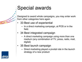 Special awards
Designed to award whole campaigns, you may enter work
from other categories here again
• 33 Best use of experiential
– In a direct marketing campaign, at POS or in the
field.
• 34 Best integrated campaign
– A direct marketing campaign using more than one
medium (any combination of TV, press, radio, mail,
digital)
• 35 Best launch campaign
– Direct marketing played a pivotal role in the launch
strategy of a new product
 