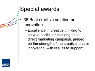 Special awards
• 36 Best creative solution or
innovation
– Excellence in creative thinking to
solve a particular challenge in a
direct marketing campaign, judged
on the strength of the creative idea or
innovation, with results to support.
 