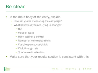 D A T A | D I G I T A L | B R A N D
Be clear
• In the main body of the entry, explain
• How will you be measuring the campaign?
• What behaviour you are trying to change?
• ROI
• Value of sales
• Uplift against a control
• Number of new registrations
• Cost/response, cost/click
• Click through rate
• % increase in retention
• Make sure that your results section is consistent with this
 