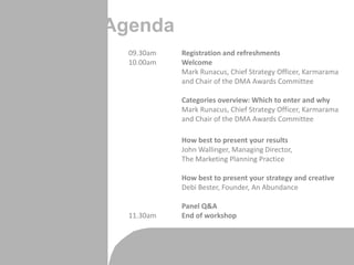 Agenda
09.30am Registration and refreshments
10.00am Welcome
Mark Runacus, Chief Strategy Officer, Karmarama
and Chair of the DMA Awards Committee
Categories overview: Which to enter and why
Mark Runacus, Chief Strategy Officer, Karmarama
and Chair of the DMA Awards Committee
How best to present your results
John Wallinger, Managing Director,
The Marketing Planning Practice
How best to present your strategy and creative
Debi Bester, Founder, An Abundance
Panel Q&A
11.30am End of workshop
 