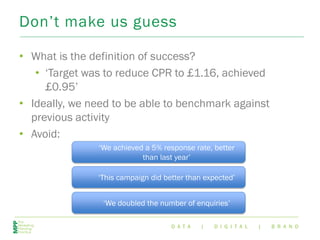D A T A | D I G I T A L | B R A N D
Don’t make us guess
• What is the definition of success?
• ‘Target was to reduce CPR to £1.16, achieved
£0.95’
• Ideally, we need to be able to benchmark against
previous activity
• Avoid:
‘This campaign did better than expected’
‘We achieved a 5% response rate, better
than last year’
‘We doubled the number of enquiries’
 