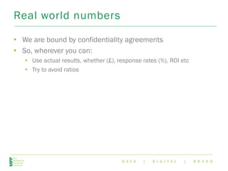 D A T A | D I G I T A L | B R A N D
Real world numbers
• We are bound by confidentiality agreements
• So, wherever you can:
• Use actual results, whether (£), response rates (%), ROI etc
• Try to avoid ratios
 
