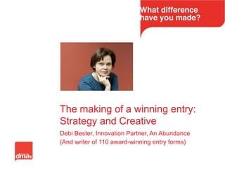 The making of a winning entry:
Strategy and Creative
Debi Bester, Innovation Partner, An Abundance
(And writer of 110 award-winning entry forms)
 