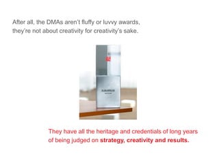 After all, the DMAs aren’t fluffy or luvvy awards,
they’re not about creativity for creativity’s sake.
They have all the heritage and credentials of long years
of being judged on strategy, creativity and results.
 