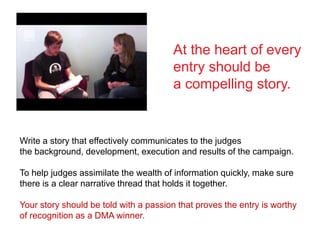 Write a story that effectively communicates to the judges
the background, development, execution and results of the campaign.
To help judges assimilate the wealth of information quickly, make sure
there is a clear narrative thread that holds it together.
Your story should be told with a passion that proves the entry is worthy
of recognition as a DMA winner.
At the heart of every
entry should be
a compelling story.
 