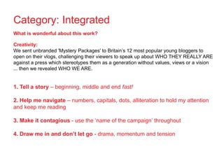 Category: Integrated
What is wonderful about this work?
Creativity:
We sent unbranded 'Mystery Packages' to Britain’s 12 most popular young bloggers to
open on their vlogs, challenging their viewers to speak up about WHO THEY REALLY ARE
against a press which stereotypes them as a generation without values, views or a vision
... then we revealed WHO WE ARE.
1. Tell a story – beginning, middle and end fast!
2. Help me navigate – numbers, capitals, dots, alliteration to hold my attention
and keep me reading
3. Make it contagious - use the ‘name of the campaign’ throughout
4. Draw me in and don’t let go - drama, momentum and tension
 
