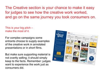This is your big pitch –
make the most of it.
For complex campaigns some
entrants choose to supply examples
of the creative work in annotated
presentations or in short films.
But make sure supporting material is
not overtly selling; it should simply
keep to the facts. Remember: judges
want to experience the work just as
consumers did.
The Creative section is your chance to make it easy
for judges to see how the creative work worked,
and go on the same journey you took consumers on.
 