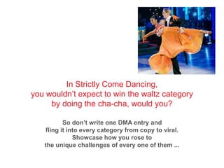 In Strictly Come Dancing,
you wouldn’t expect to win the waltz category
by doing the cha-cha, would you?
So don’t write one DMA entry and
fling it into every category from copy to viral.
Showcase how you rose to
the unique challenges of every one of them ...
 