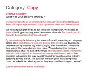 Category: Copy
Creative strategy:
What was your creative strategy?
Our copy needed to be so compelling that with just 12 unbranded DM packs
we would inspire a generation to speak up and out about who they really are.
We weren’t paying for media so our value was in inspiration. We needed to
seduce the bloggers so they would become our channels. But how do you do
that with the generation that ‘doesn’t read’?
By personalising the letter copy like never before with interesting and intriguing
details about each blogger’s likes and dislikes, blog and bio, we developed a
deep relationship that was key to encouraging their involvement. We quoted
their videos. We name-checked their peers. We celebrated their pastimes.
Most important of all, we earned their trust. They read their letters live from the
salutation to the sign-off, to thousands of mesmerised viewers. In turn they
electrified subscribers; the buzz swept through their social networks instantly,
spreading beyond the UK. The question ‘Who are you?’ was a compelling
driver: we asked them who they were - they responded by asking who we are?!
Just the conversation starter we needed.
 