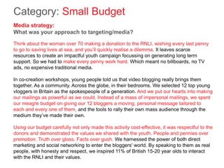 Category: Small Budget
Media strategy:
What was your approach to targeting/media?
Think about the woman over 70 making a donation to the RNLI, wishing every last penny
to go to saving lives at sea, and you’ll quickly realise a dilemma. It leaves scarce
resources to create an impactful youth campaign focussing on generating long term
support. So we had to make every penny work hard. Which meant no billboards, no TV
ads, no expensive traditional media.
In co-creation workshops, young people told us that video blogging really brings them
together. As a community. Across the globe, in their bedrooms. We selected 12 top young
vloggers in Britain as the spokespeople of a generation. And we put our hearts into making
our mailings as powerful as we could. Instead of a mass of impersonal mailings, we spent
our meagre budget on giving our 12 bloggers a moving, personal message tailored to
each and every one of them, and the tools to rally their own mass audience through the
medium they’ve made their own.
Using our budget carefully not only made this activity cost-effective, it was respectful to the
donors and demonstrated the values we shared with the youth. People and pennies over
promotion. Truth over gloss. Facts over gush. We harnessed the power of both direct
marketing and social networking to enter the bloggers' world. By speaking to them as real
people, with honesty and respect, we inspired 11% of British 15-20 year olds to interact
with the RNLI and their values.
 