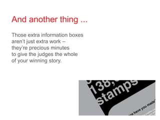 And another thing ...
Those extra information boxes
aren’t just extra work –
they’re precious minutes
to give the judges the whole
of your winning story.
 