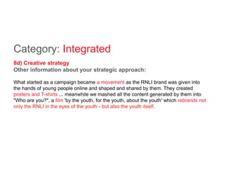 Category: Integrated
8d) Creative strategy
Other information about your strategic approach:
What started as a campaign became a movement as the RNLI brand was given into
the hands of young people online and shaped and shared by them. They created
posters and T-shirts ... meanwhile we mashed all the content generated by them into
"Who are you?", a film 'by the youth, for the youth, about the youth' which rebrands not
only the RNLI in the eyes of the youth - but also the youth itself.
 