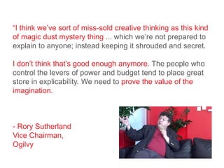 “I think we’ve sort of miss-sold creative thinking as this kind
of magic dust mystery thing ... which we’re not prepared to
explain to anyone; instead keeping it shrouded and secret.
I don’t think that’s good enough anymore. The people who
control the levers of power and budget tend to place great
store in explicability. We need to prove the value of the
imagination.
- Rory Sutherland
Vice Chairman,
Ogilvy
 