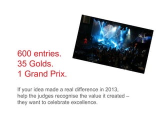 600 entries.
35 Golds.
1 Grand Prix.
If your idea made a real difference in 2013,
help the judges recognise the value it created –
they want to celebrate excellence.
 