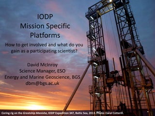IODP
Mission Specific
Platforms
How to get involved and what do you
gain as a participating scientist?
David McInroy
Science Manager, ESO
Energy and Marine Geoscience, BGS
dbm@bgs.ac.uk
Coring rig on the Greatship Manisha, IODP Expedition 347, Baltic Sea, 2013. Photo: Carol Cotterill.
 