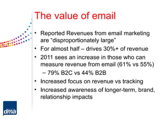 The value of email
• Reported Revenues from email marketing
  are “disproportionately large”
• For almost half – drives 30%+ of revenue
• 2011 sees an increase in those who can
  measure revenue from email (61% vs 55%)
   – 79% B2C vs 44% B2B
• Increased focus on revenue vs tracking
• Increased awareness of longer-term, brand,
  relationship impacts
 