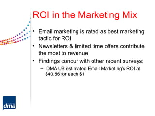 ROI in the Marketing Mix
• Email marketing is rated as best marketing
  tactic for ROI
• Newsletters & limited time offers contribute
  the most to revenue
• Findings concur with other recent surveys:
   – DMA US estimated Email Marketing’s ROI at
     $40.56 for each $1
 