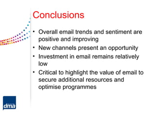 Conclusions
• Overall email trends and sentiment are
  positive and improving
• New channels present an opportunity
• Investment in email remains relatively
  low
• Critical to highlight the value of email to
  secure additional resources and
  optimise programmes
 