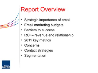 Report Overview
•   Strategic importance of email
•   Email marketing budgets
•   Barriers to success
•   ROI – revenue and relationship
•   2011 key metrics
•   Concerns
•   Contact strategies
•   Segmentation
 