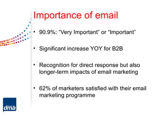 Importance of email
• 90.9%: “Very Important” or “Important”

• Significant increase YOY for B2B

• Recognition for direct response but also
  longer-term impacts of email marketing

• 62% of marketers satisfied with their email
  marketing programme
 