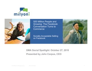 © 2010 Milyoni, Inc.All rights reserved.	

 Milyoni Conﬁdential	

 1	

500 Million People and
Growing: The Facebook
Conversation Turns to
Commerce
Socially-Acceptable Selling
on Facebook
Selling in Social NetworksDMA Social Spotlight: October 27, 2010
Presented by John Corpus, CEO
 